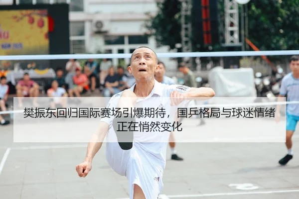 樊振东回归国际赛场引爆期待，国乒格局与球迷情绪正在悄然变化